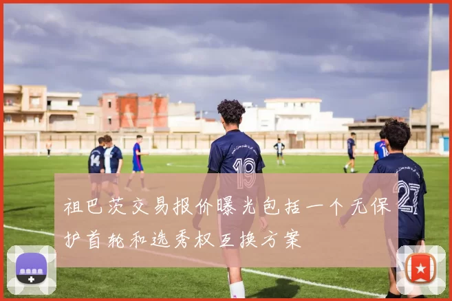 祖巴茨交易报价曝光包括一个无保护首轮和选秀权互换方案