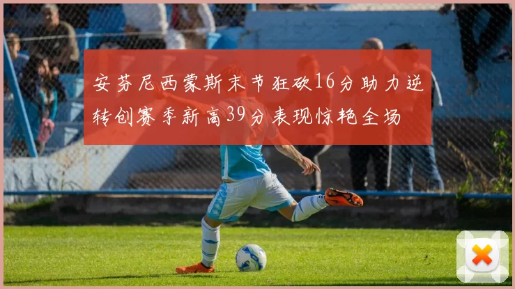 安芬尼西蒙斯末节狂砍16分助力逆转创赛季新高39分表现惊艳全场