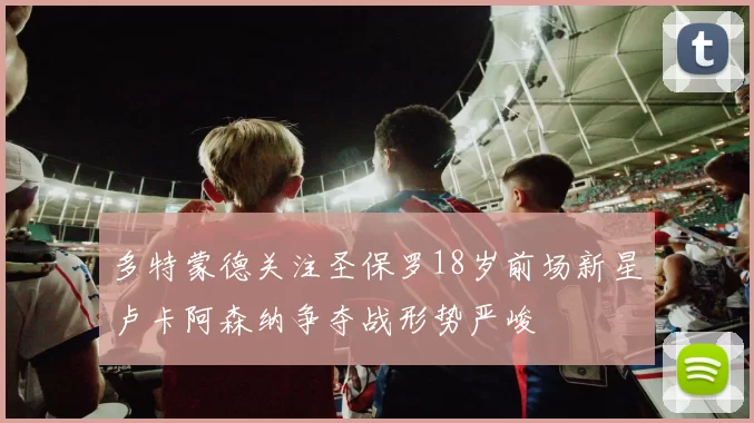 多特蒙德关注圣保罗18岁前场新星卢卡阿森纳争夺战形势严峻