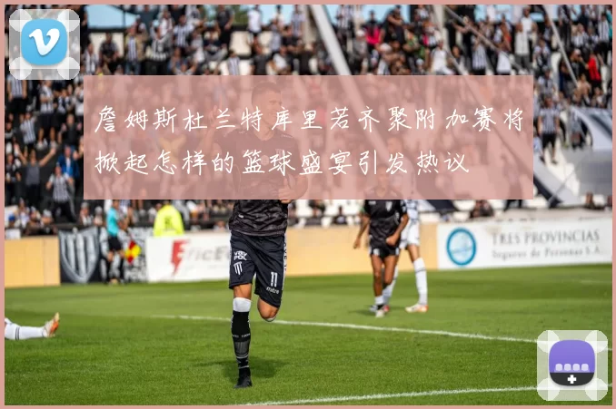 詹姆斯杜兰特库里若齐聚附加赛将掀起怎样的篮球盛宴引发热议