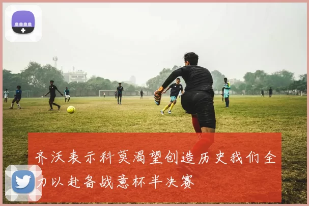 齐沃表示科莫渴望创造历史我们全力以赴备战意杯半决赛