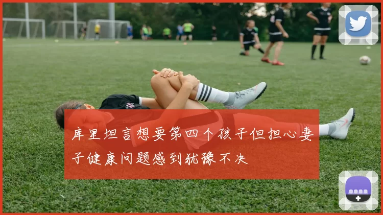 库里坦言想要第四个孩子但担心妻子健康问题感到犹豫不决