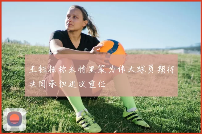 王钰栋称米特里策为伟大球员期待共同承担进攻重任