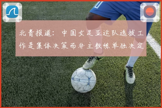 北青报道：中国女足亚运队选拔工作是集体决策而非主教练单独决定